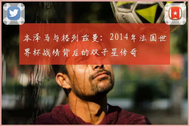本泽马与格列兹曼:2014年法国世界杯战绩背后的双子星传奇