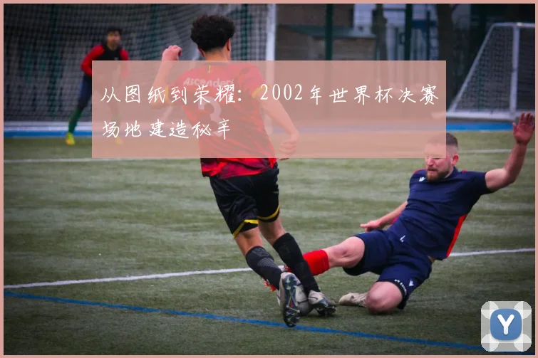 从图纸到荣耀：2002年世界杯决赛场地建造秘辛