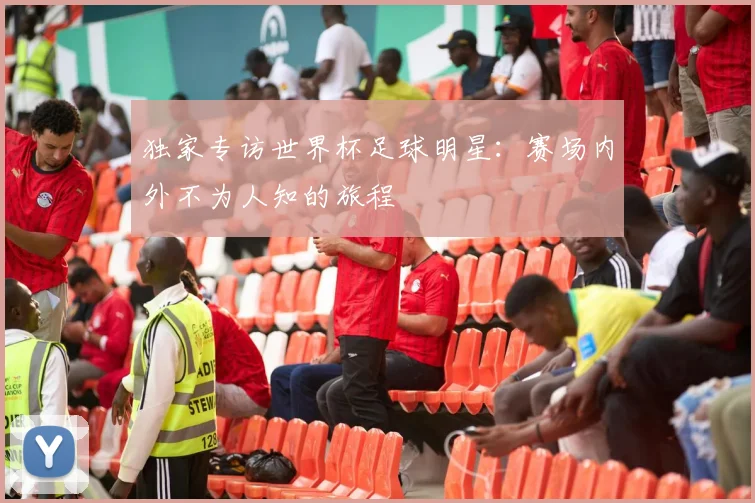 独家专访世界杯足球明星：赛场内外不为人知的旅程