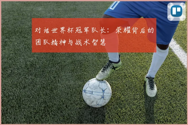 对话世界杯冠军队长:荣耀背后的团队精神与战术智慧