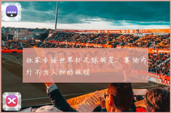 独家专访世界杯足球明星:赛场内外不为人知的旅程