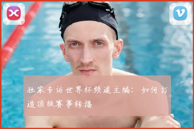 独家专访世界杯频道主编：如何打造顶级赛事转播