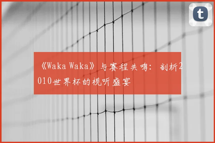 《Waka Waka》与赛程共鸣：剖析2010世界杯的视听盛宴