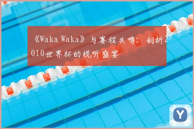 《Waka Waka》与赛程共鸣：剖析2010世界杯的视听盛宴
