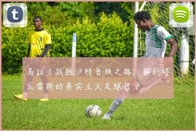 乌拉圭战胜沙特晋级之路:解析塔瓦雷斯的务实主义足球哲学