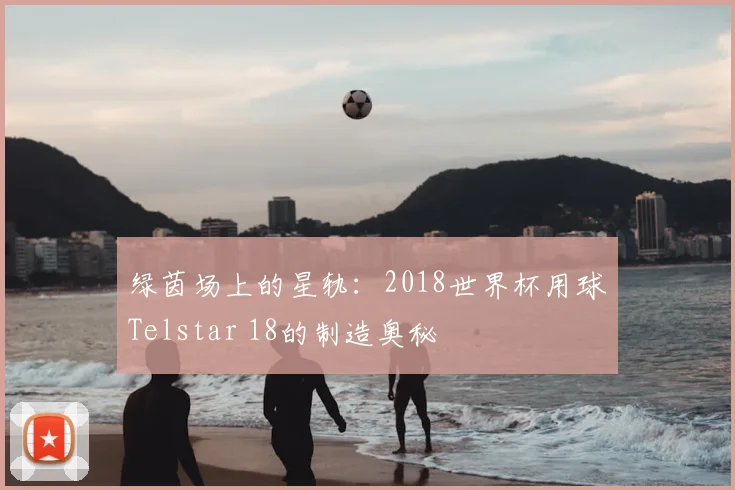 绿茵场上的星轨：2018世界杯用球Telstar 18的制造奥秘