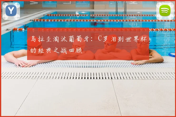 乌拉圭淘汰葡萄牙：C罗泪别世界杯的经典之战回顾