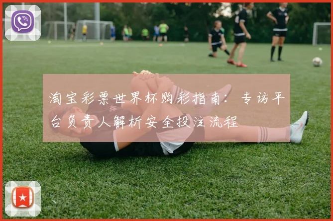 淘宝彩票世界杯购彩指南：专访平台负责人解析安全投注流程