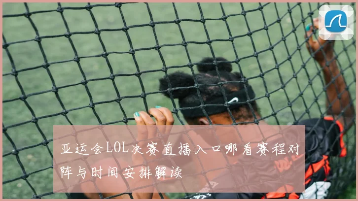 亚运会LOL决赛直播入口哪看赛程对阵与时间安排解读