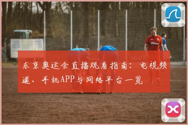 东京奥运会直播观看指南：电视频道、手机APP与网络平台一览