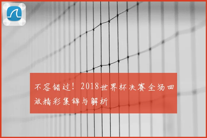 不容错过！2018世界杯决赛全场回放精彩集锦与解析