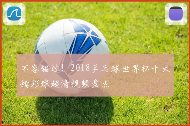 不容错过！2018乒乓球世界杯十大精彩球超清视频盘点