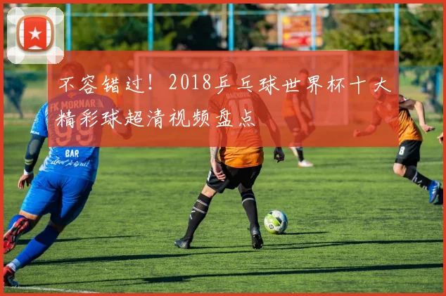 不容错过！2018乒乓球世界杯十大精彩球超清视频盘点