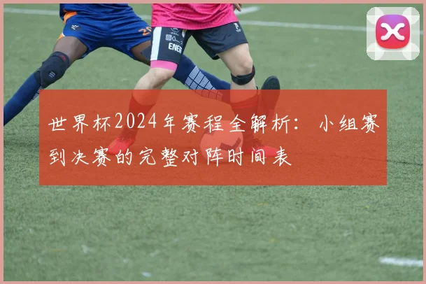 世界杯2024年赛程全解析：小组赛到决赛的完整对阵时间表